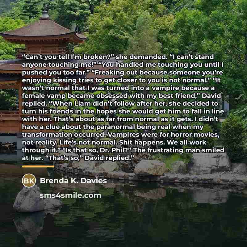 “Can’t you tell I’m broken?” she demanded. “I can’t stand anyone touching me!” “You handled me touching you until I pushed you too far.” “Freaking out because someone you’re enjoying kissing tries to get closer to you is not normal.” “It wasn’t normal that I was turned into a vampire because a…” quote by Brenda K. Davies