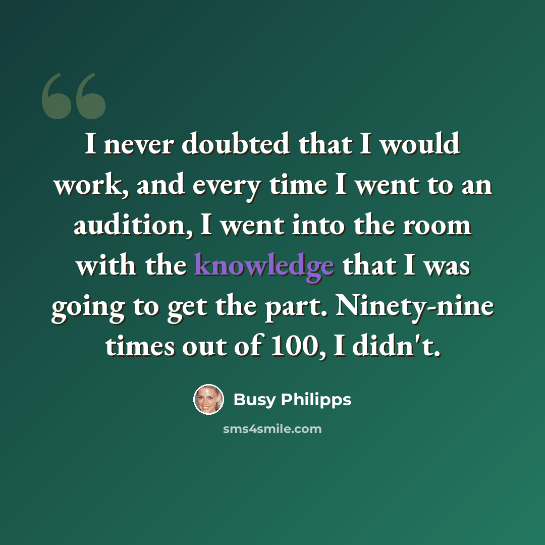 “I never doubted that I would work, and every time I went to an audition, I went into the room with the knowledge that I was going to get the part. Ninety-nine times out of 100, I didn't.” quote by Busy Philipps