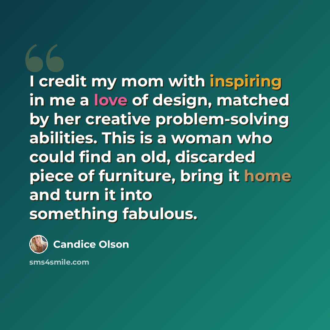 “I credit my mom with inspiring in me a love of design, matched by her creative problem-solving abilities. This is a woman who could find an old, discarded piece of furniture, bring it home and turn it into something fabulous.” quote by Candice Olson