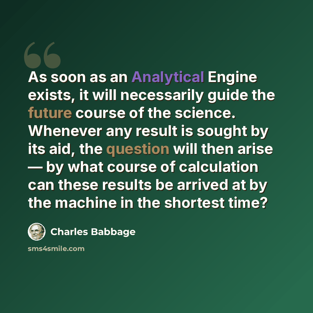 “As soon as an Analytical Engine exists, it will necessarily guide the future course of the science. Whenever any result is sought by its aid, the question will then arise — by what course of calculation can these results be arrived at by the machine in the shortest time?” quote by Charles Babbage