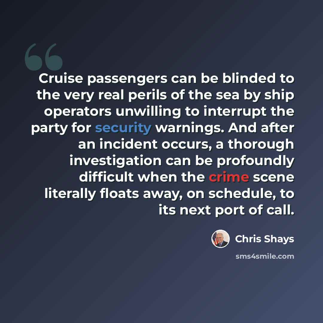 “Cruise passengers can be blinded to the very real perils of the sea by ship operators unwilling to interrupt the party for security warnings. And after an incident occurs, a thorough investigation can be profoundly difficult when the crime scene literally floats away, on schedule, to its next port…” quote by Chris Shays