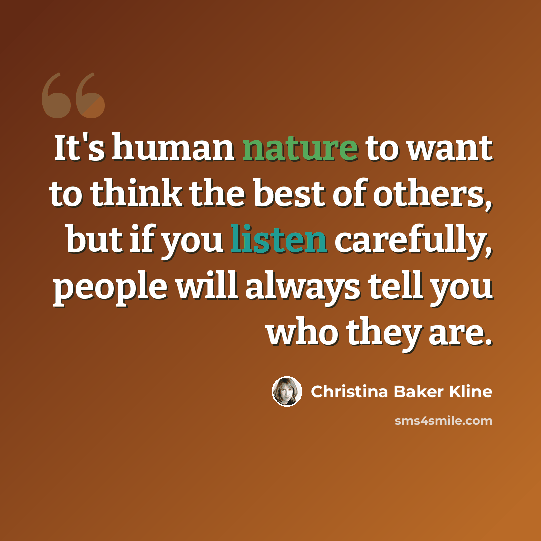 “It's human nature to want to think the best of others, but if you listen carefully, people will always tell you who they are.” quote by Christina Baker Kline