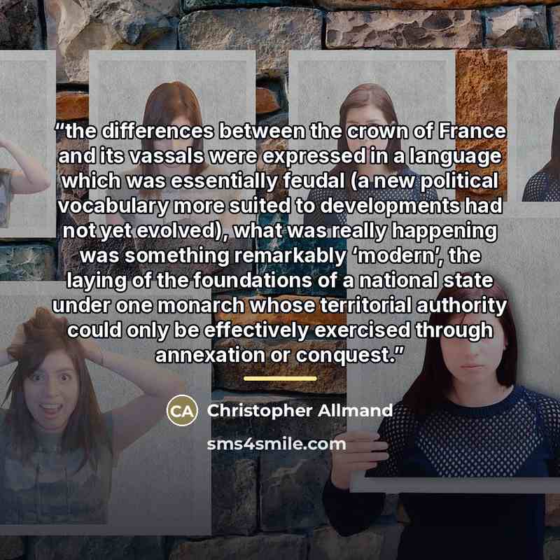 “the differences between the crown of France and its vassals were expressed in a language which was essentially feudal (a new political vocabulary more suited to developments had not yet evolved), what was really happening was something remarkably ‘modern’, the laying of the foundations of a…” quote by Christopher Allmand