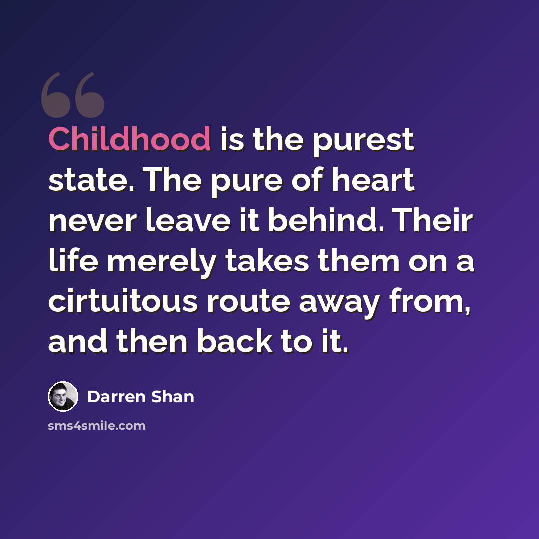 “Childhood is the purest state. The pure of heart never leave it behind. Their life merely takes them on a cirtuitous route away from, and then back to it.” quote by Darren Shan