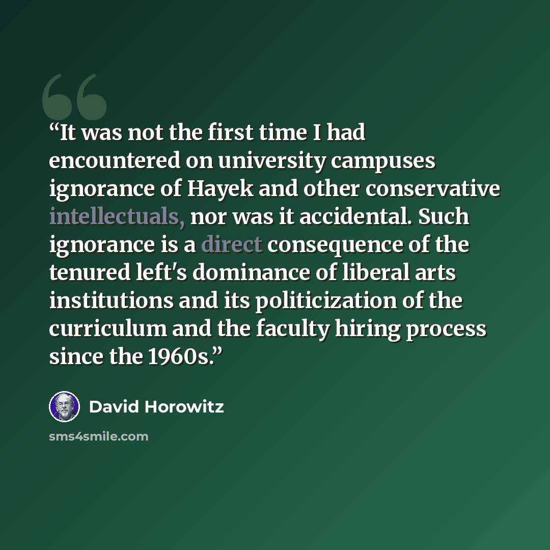 “It was not the first time I had encountered on university campuses ignorance of Hayek and other conservative intellectuals, nor was it accidental. Such ignorance is a direct consequence of the tenured left's dominance of liberal arts institutions and its politicization of the curriculum and the…” quote by David Horowitz
