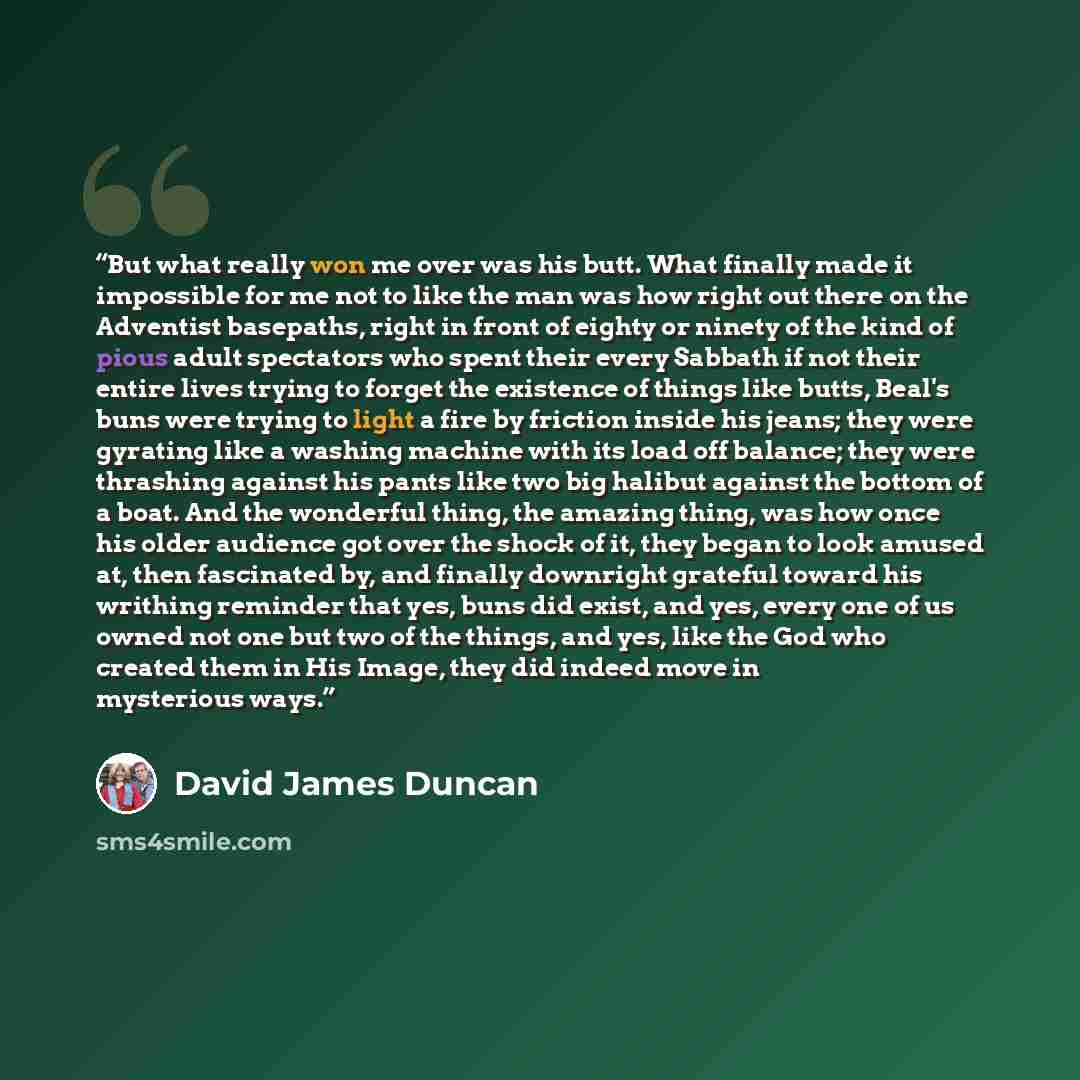 “But what really won me over was his butt. What finally made it impossible for me not to like the man was how right out there on the Adventist basepaths, right in front of eighty or ninety of the kind of pious adult spectators who spent their every Sabbath if not their entire lives trying to forget…” quote by David James Duncan