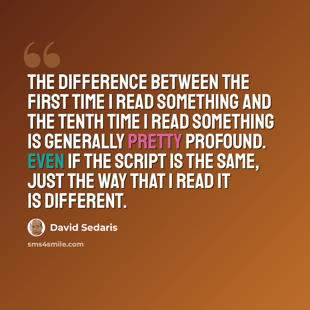 “The difference between the first time I read something and the tenth time I read something is generally pretty profound. Even if the script is the same, just the way that I read it is different.” quote by David Sedaris