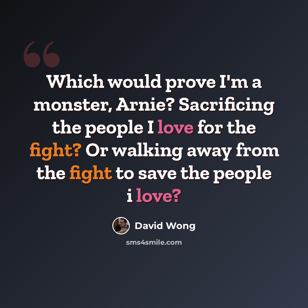 “Which would prove I'm a monster, Arnie? Sacrificing the people I love for the fight? Or walking away from the fight to save the people i love?” quote by David Wong