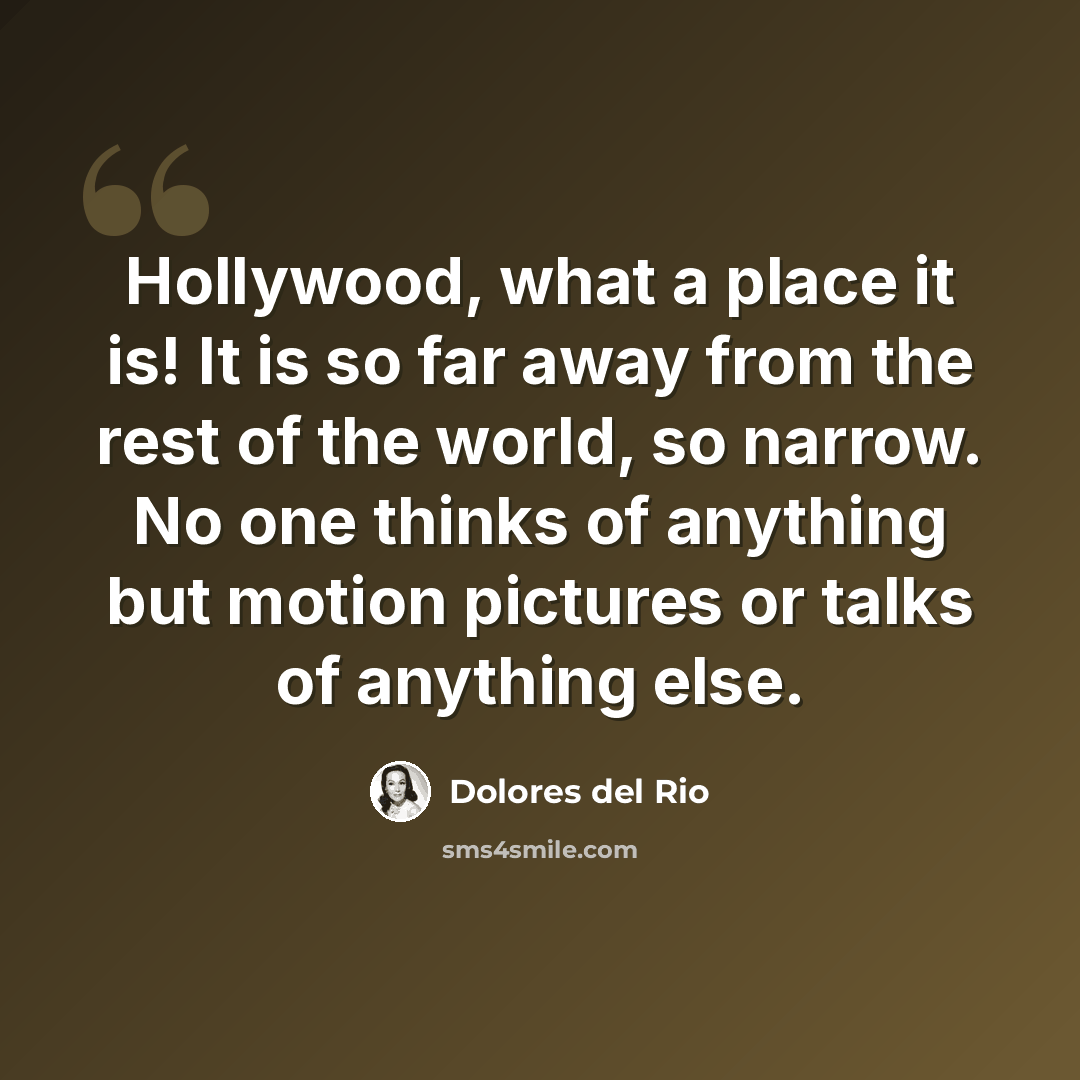 “Hollywood, what a place it is! It is so far away from the rest of the world, so narrow. No one thinks of anything but motion pictures or talks of anything else.” quote by Dolores del Rio