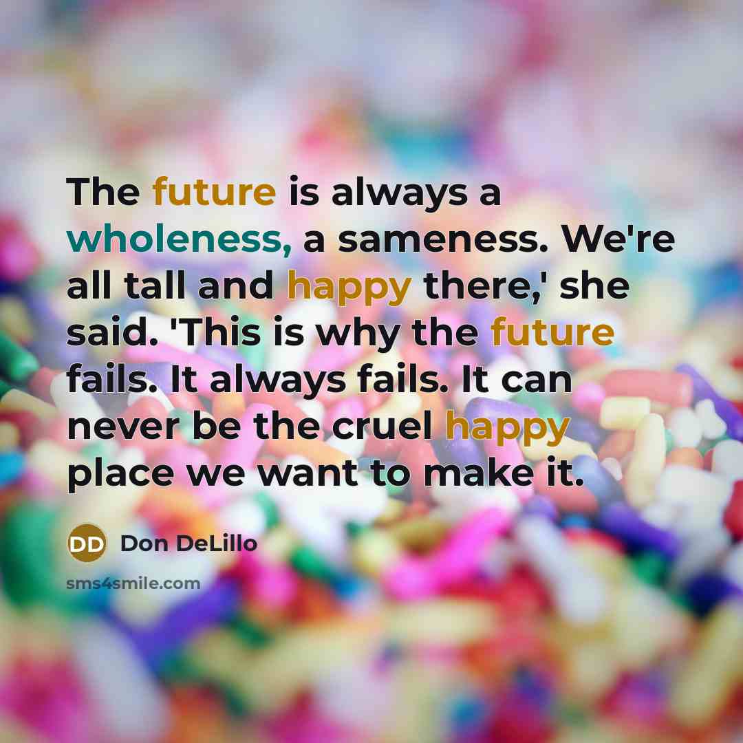 “The future is always a wholeness, a sameness. We're all tall and happy there,' she said. 'This is why the future fails. It always fails. It can never be the cruel happy place we want to make it.” quote by Don DeLillo