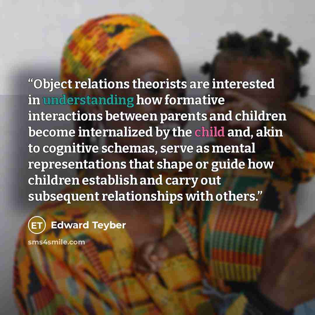 “Object relations theorists are interested in understanding how formative interactions between parents and children become internalized by the child and, akin to cognitive schemas, serve as mental representations that shape or guide how children establish and carry out subsequent relationships with…” quote by Edward Teyber
