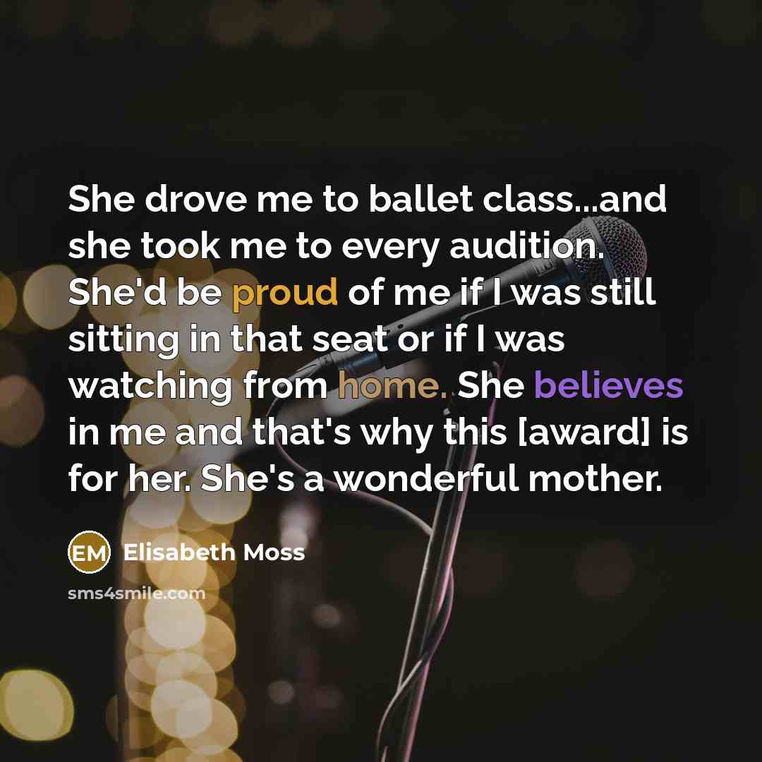 “She drove me to ballet class...and she took me to every audition. She'd be proud of me if I was still sitting in that seat or if I was watching from home. She believes in me and that's why this [award] is for her. She's a wonderful mother.” quote by Elisabeth Moss