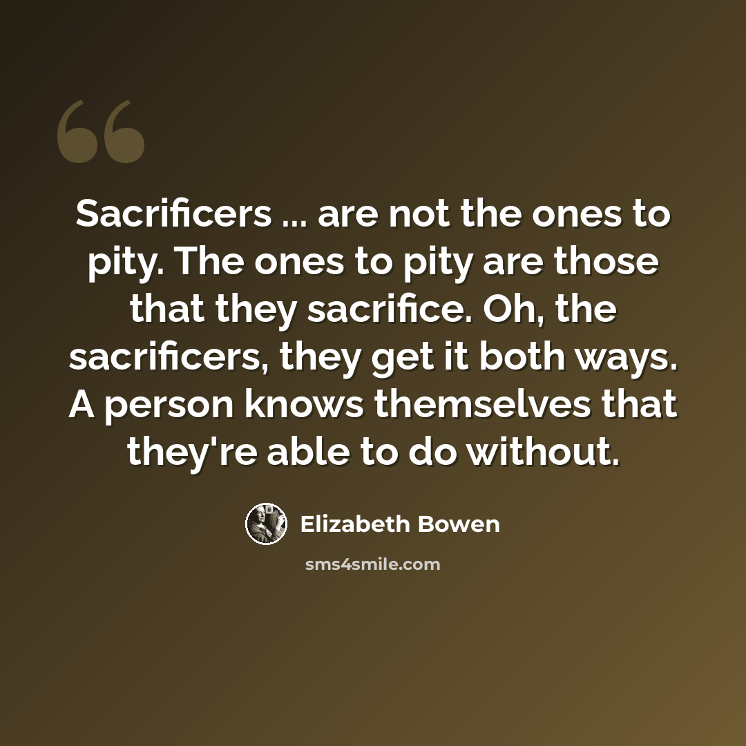 “Sacrificers ... are not the ones to pity. The ones to pity are those that they sacrifice. Oh, the sacrificers, they get it both ways. A person knows themselves that they're able to do without.” quote by Elizabeth Bowen