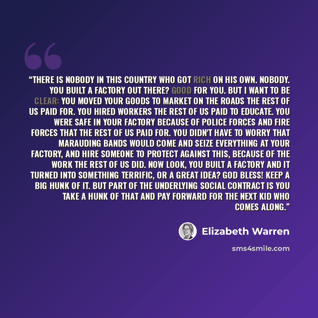 “There is nobody in this country who got rich on his own. Nobody. You built a factory out there? Good for you. But I want to be clear: You moved your goods to market on the roads the rest of us paid for. You hired workers the rest of us paid to educate. You were safe in your factory because of…” quote by Elizabeth Warren