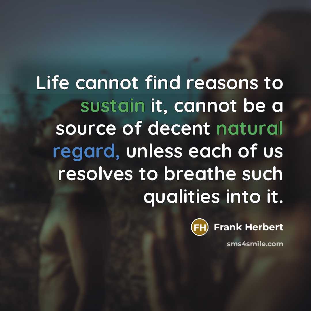 “Life cannot find reasons to sustain it, cannot be a source of decent natural regard, unless each of us resolves to breathe such qualities into it.” quote by Frank Herbert