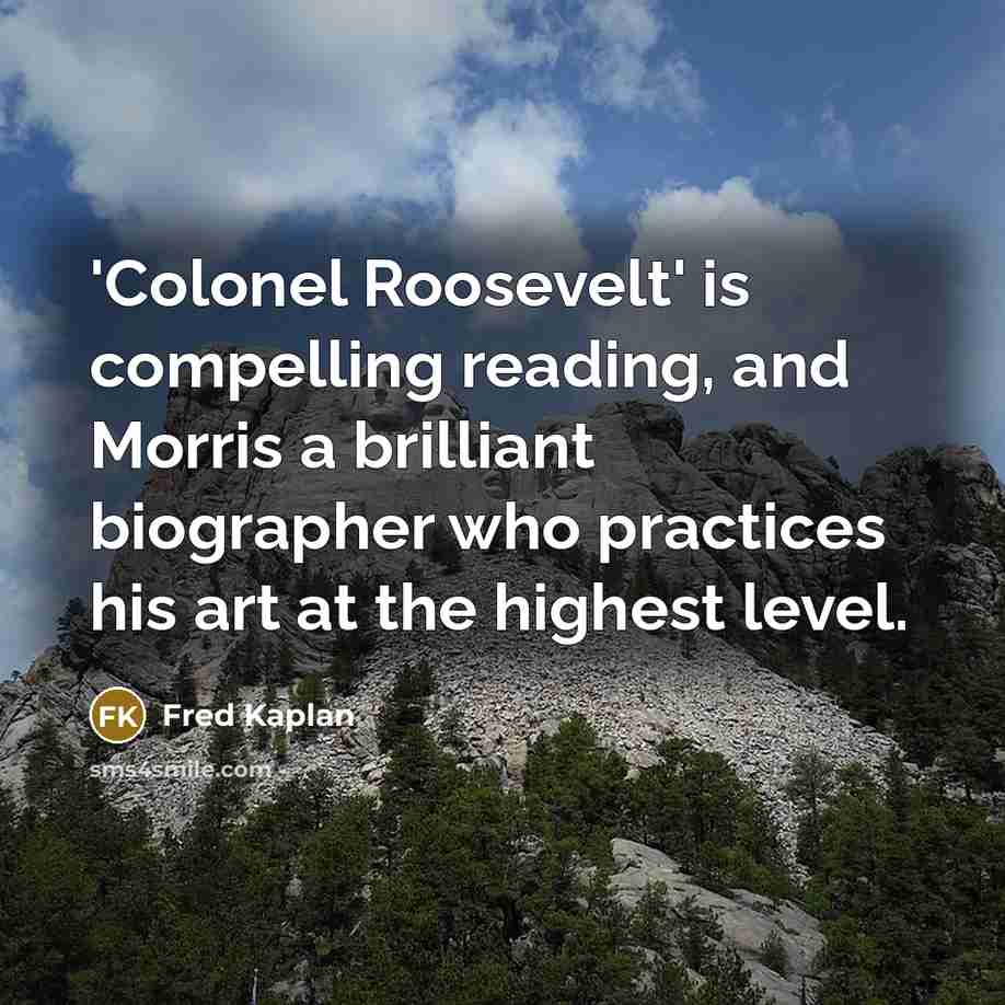 “'Colonel Roosevelt' is compelling reading, and Morris a brilliant biographer who practices his art at the highest level.” quote by Fred Kaplan