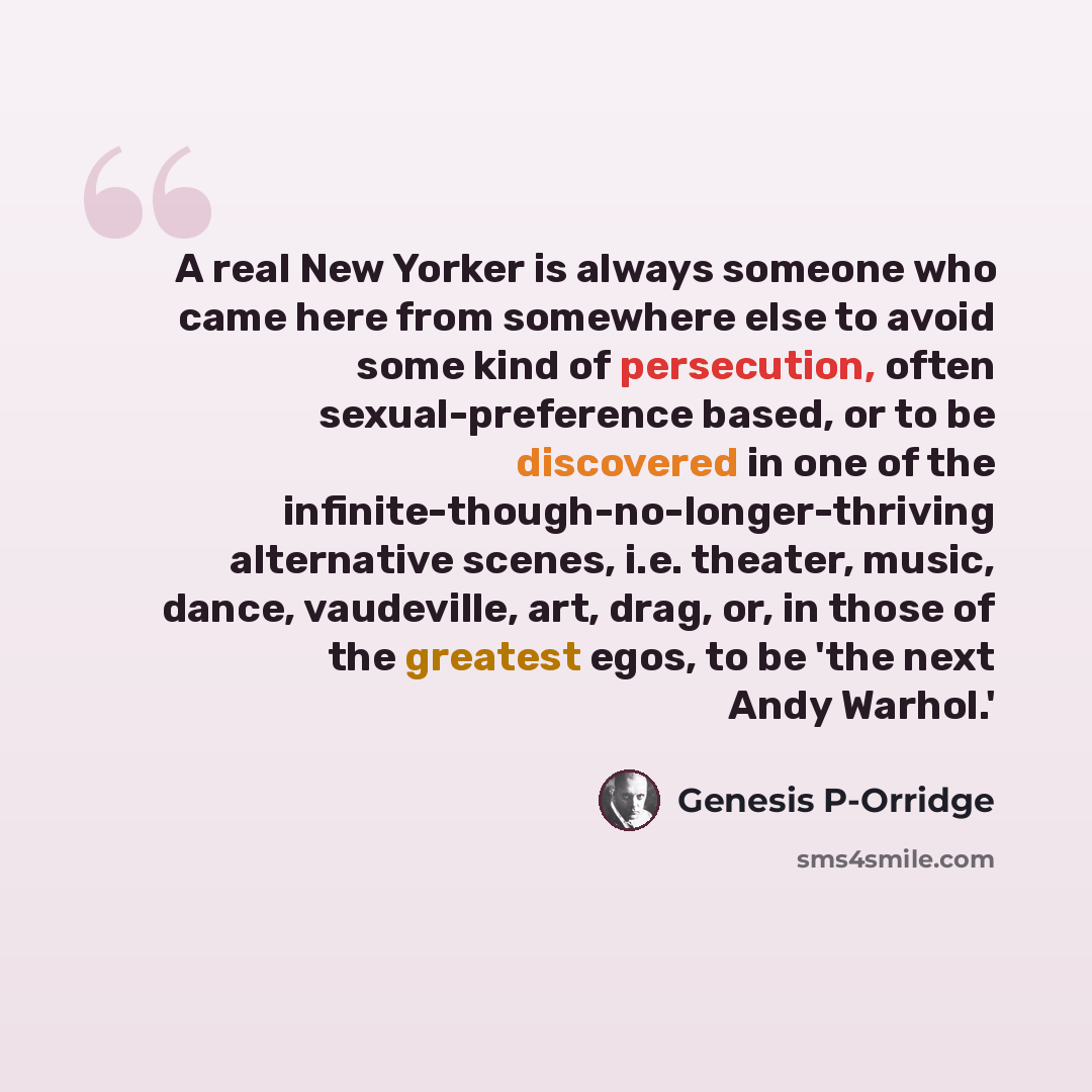 “A real New Yorker is always someone who came here from somewhere else to avoid some kind of persecution, often sexual-preference based, or to be discovered in one of the infinite-though-no-longer-thriving alternative scenes, i.e. theater, music, dance, vaudeville, art, drag, or, in those of the…” quote by Genesis P-Orridge