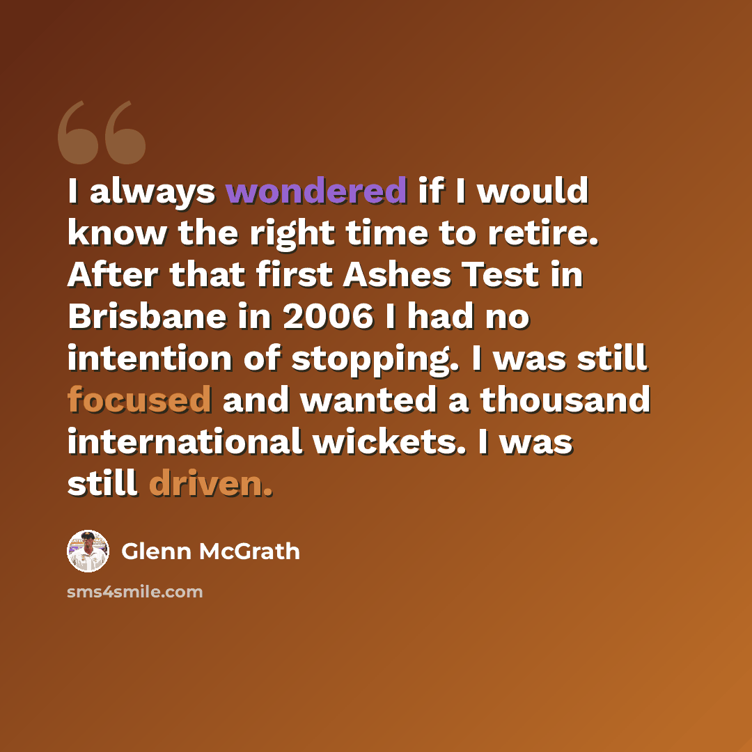 “I always wondered if I would know the right time to retire. After that first Ashes Test in Brisbane in 2006 I had no intention of stopping. I was still focused and wanted a thousand international wickets. I was still driven.” quote by Glenn McGrath