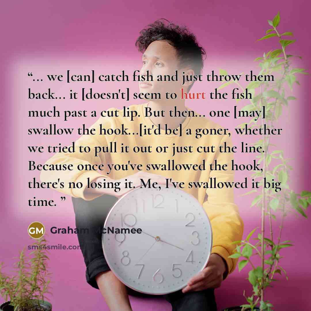“... we [can] catch fish and just throw them back... it [doesn't] seem to hurt the fish much past a cut lip. But then... one [may] swallow the hook...[it'd be] a goner, whether we tried to pull it out or just cut the line. Because once you've swallowed the hook, there's no losing it. Me, I've…” quote by Graham McNamee