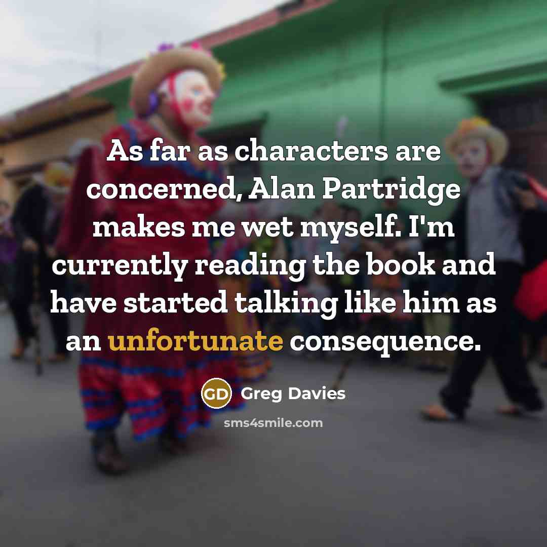 “As far as characters are concerned, Alan Partridge makes me wet myself. I'm currently reading the book and have started talking like him as an unfortunate consequence.” quote by Greg Davies