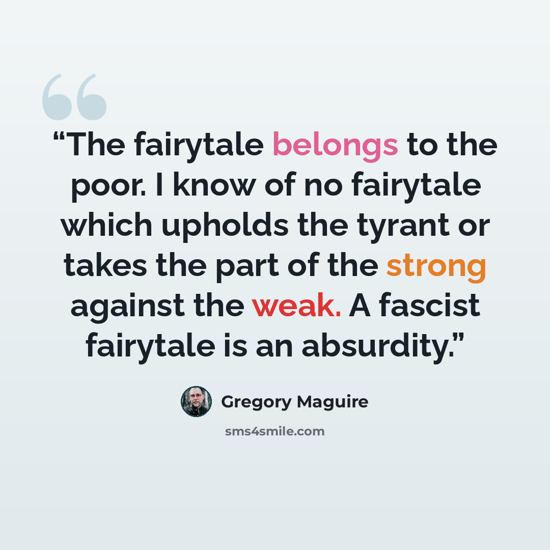 “The fairytale belongs to the poor. I know of no fairytale which upholds the tyrant or takes the part of the strong against the weak. A fascist fairytale is an absurdity.” quote by Gregory Maguire