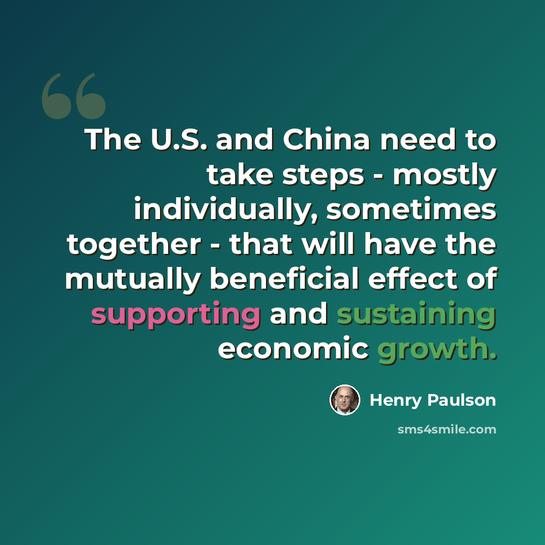 “The U.S. and China need to take steps - mostly individually, sometimes together - that will have the mutually beneficial effect of supporting and sustaining economic growth.” quote by Henry Paulson