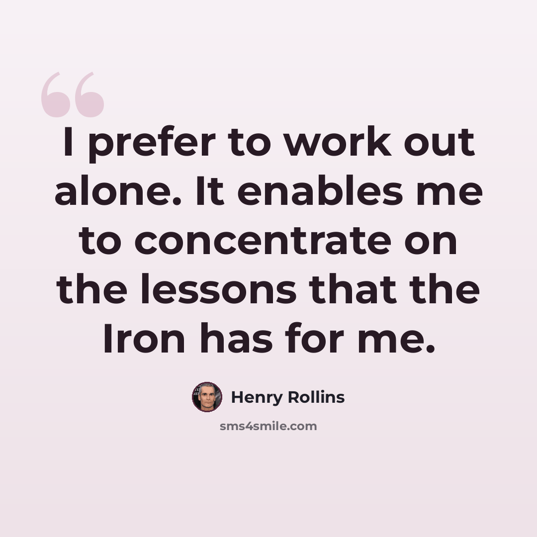 “I prefer to work out alone. It enables me to concentrate on the lessons that the Iron has for me.” quote by Henry Rollins