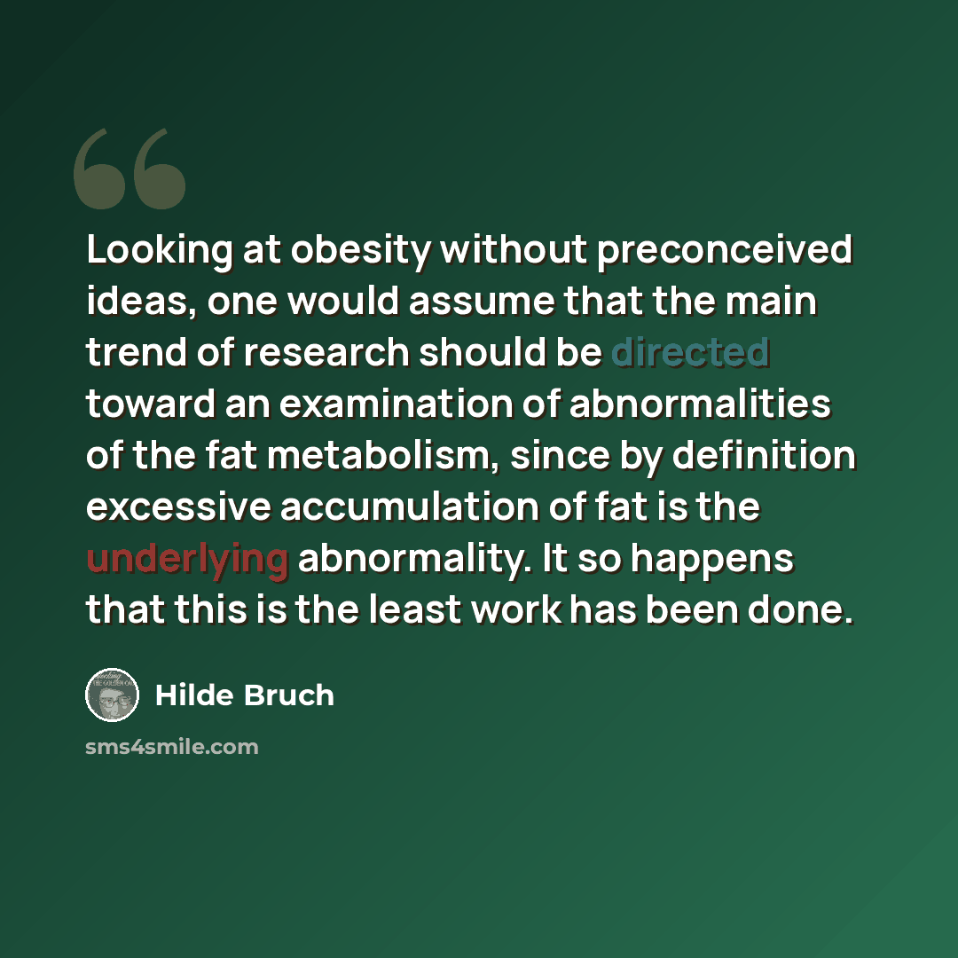 “Looking at obesity without preconceived ideas, one would assume that the main trend of research should be directed toward an examination of abnormalities of the fat metabolism, since by definition excessive accumulation of fat is the underlying abnormality. It so happens that this is the least…” quote by Hilde Bruch