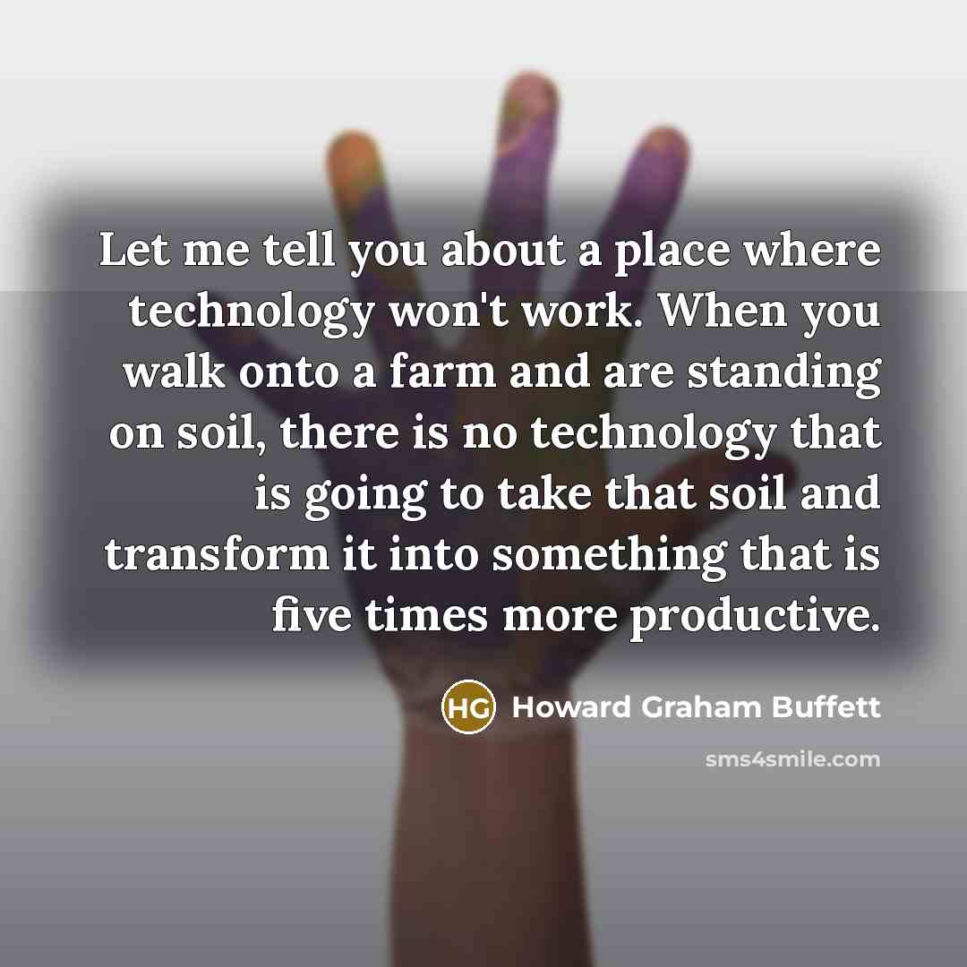 “Let me tell you about a place where technology won't work. When you walk onto a farm and are standing on soil, there is no technology that is going to take that soil and transform it into something that is five times more productive.” quote by Howard Graham Buffett
