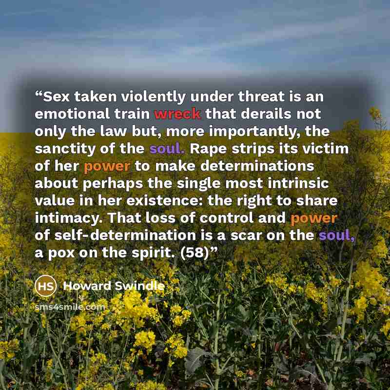 “Sex taken violently under threat is an emotional train wreck that derails not only the law but, more importantly, the sanctity of the soul. Rape strips its victim of her power to make determinations about perhaps the single most intrinsic value in her existence: the right to share intimacy. That…” quote by Howard Swindle
