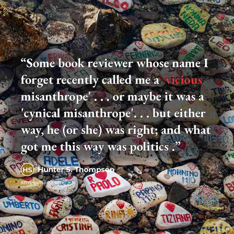 “Some book reviewer whose name I forget recently called me a 'vicious misanthrope' . . . or maybe it was a 'cynical misanthrope'. . . but either way, he (or she) was right; and what got me this way was politics .” quote by Hunter S. Thompson