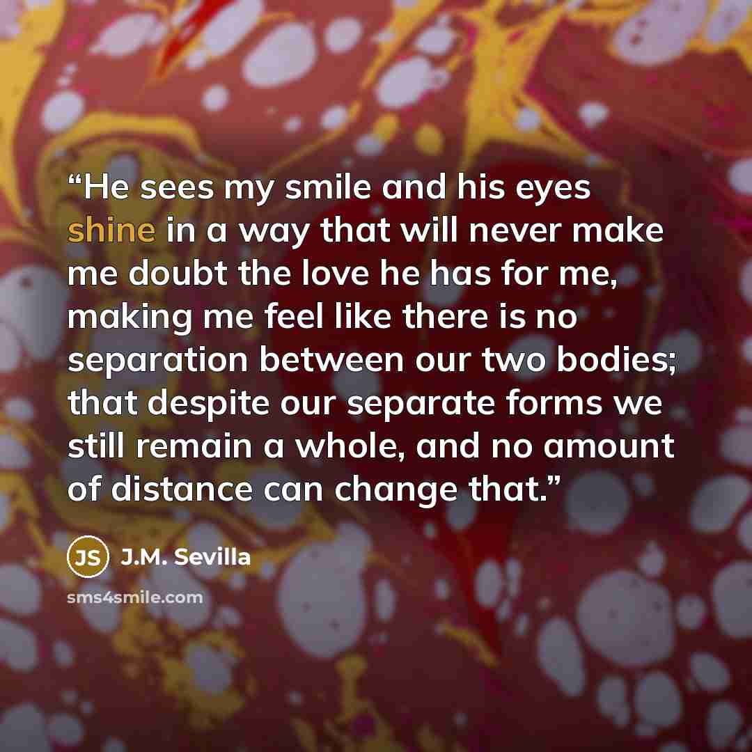 “He sees my smile and his eyes shine in a way that will never make me doubt the love he has for me, making me feel like there is no separation between our two bodies; that despite our separate forms we still remain a whole, and no amount of distance can change that.” quote by J.M. Sevilla