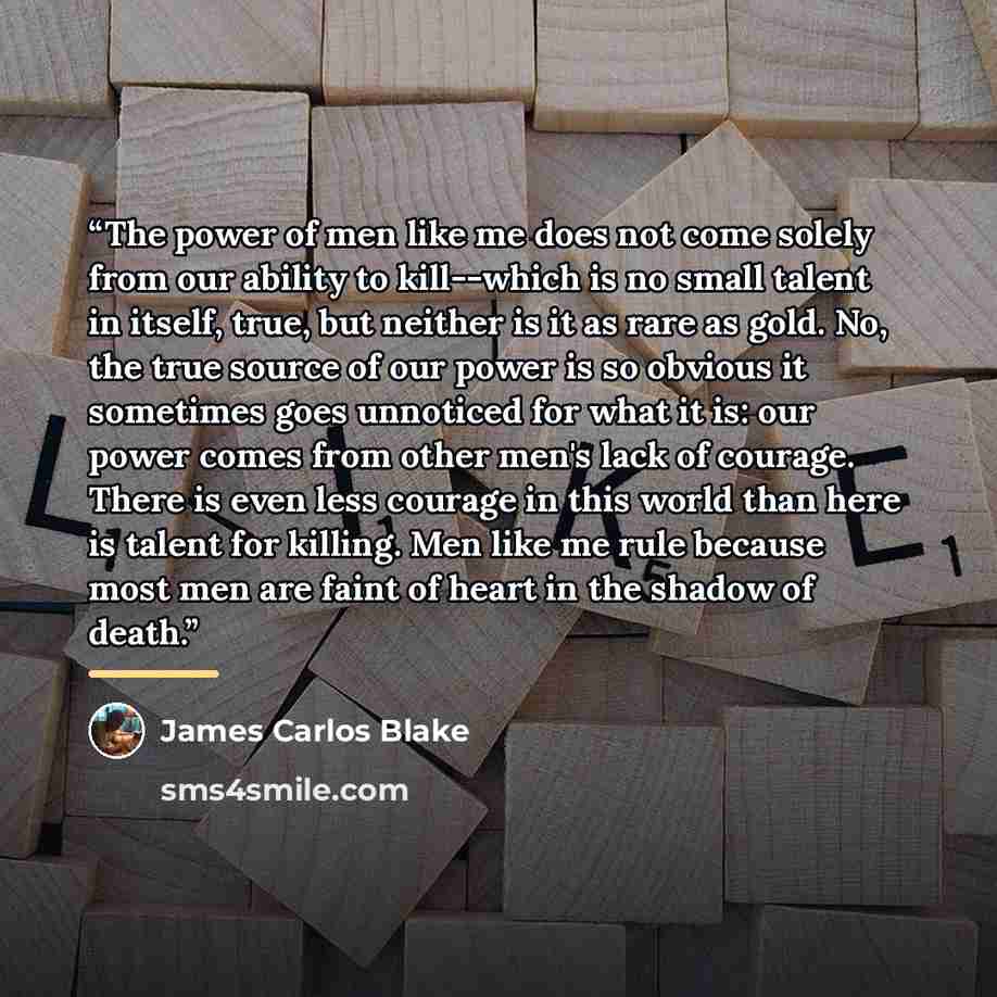 “The power of men like me does not come solely from our ability to kill--which is no small talent in itself, true, but neither is it as rare as gold. No, the true source of our power is so obvious it sometimes goes unnoticed for what it is: our power comes from other men's lack of courage. There is…” quote by James Carlos Blake