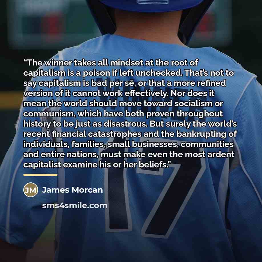 “The winner takes all mindset at the root of capitalism is a poison if left unchecked. That’s not to say capitalism is bad per sē, or that a more refined version of it cannot work effectively. Nor does it mean the world should move toward socialism or communism, which have both proven throughout…” quote by James Morcan