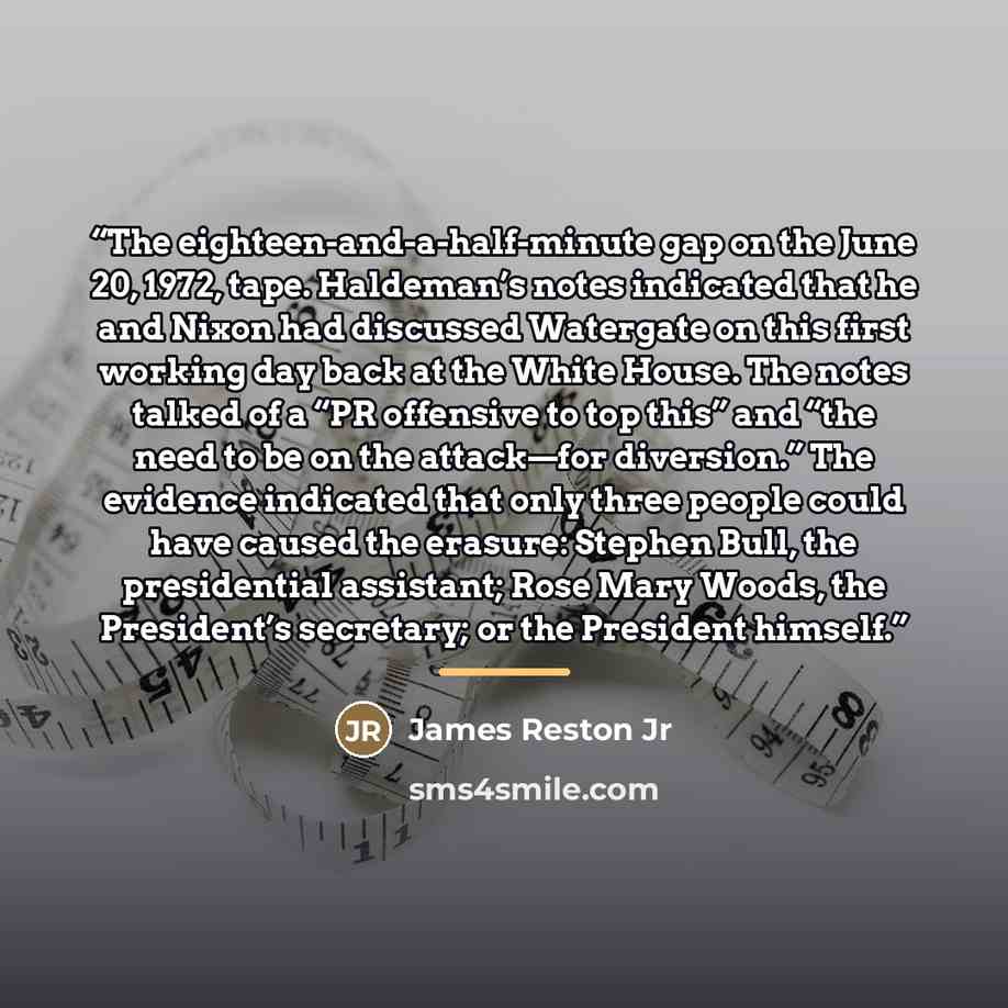 “The eighteen-and-a-half-minute gap on the June 20, 1972, tape. Haldeman’s notes indicated that he and Nixon had discussed Watergate on this first working day back at the White House. The notes talked of a “PR offensive to top this” and “the need to be on the attack—for diversion.” The evidence…” quote by Anonymous