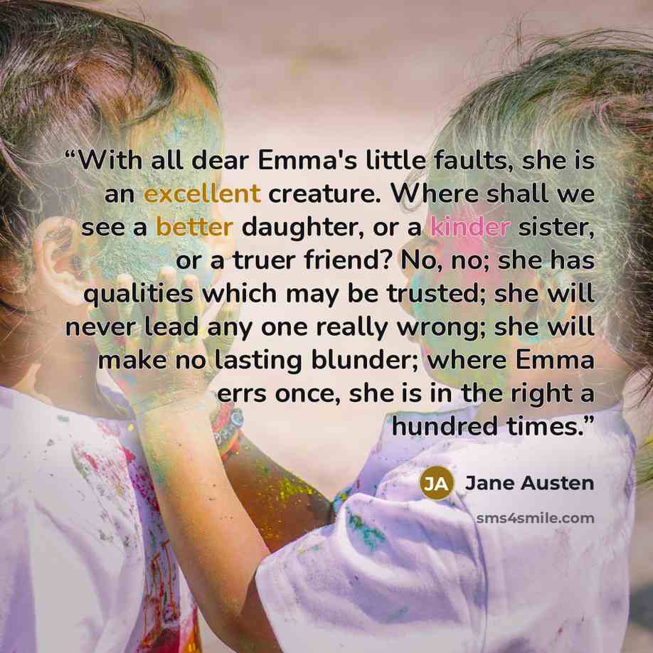 “With all dear Emma's little faults, she is an excellent creature. Where shall we see a better daughter, or a kinder sister, or a truer friend? No, no; she has qualities which may be trusted; she will never lead any one really wrong; she will make no lasting blunder; where Emma errs once, she is in…” quote by Jane Austen