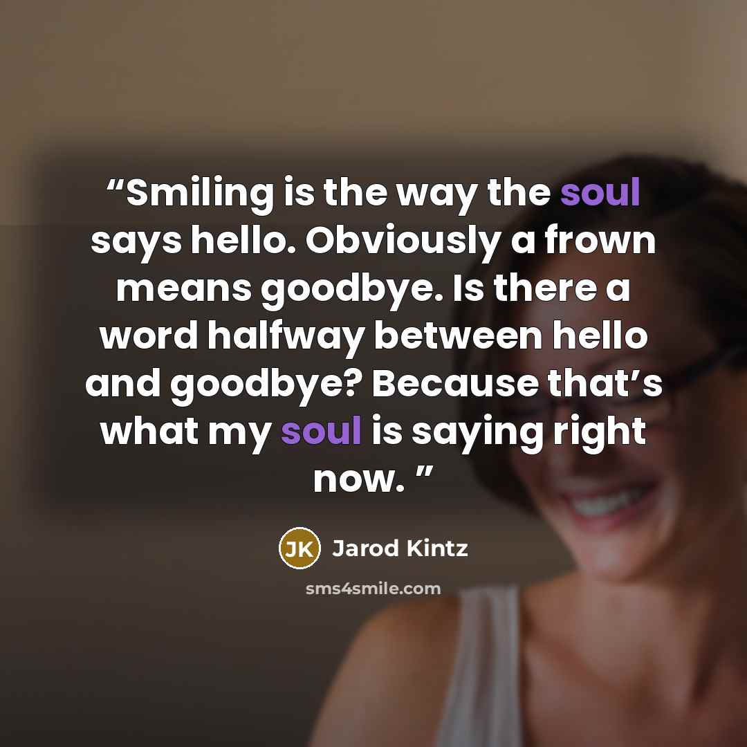 “Smiling is the way the soul says hello. Obviously a frown means goodbye. Is there a word halfway between hello and goodbye? Because that’s what my soul is saying right now.” quote by Jarod Kintz