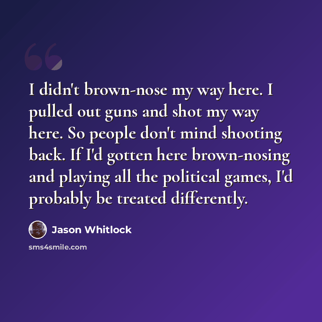“I didn't brown-nose my way here. I pulled out guns and shot my way here. So people don't mind shooting back. If I'd gotten here brown-nosing and playing all the political games, I'd probably be treated differently.” quote by Jason Whitlock