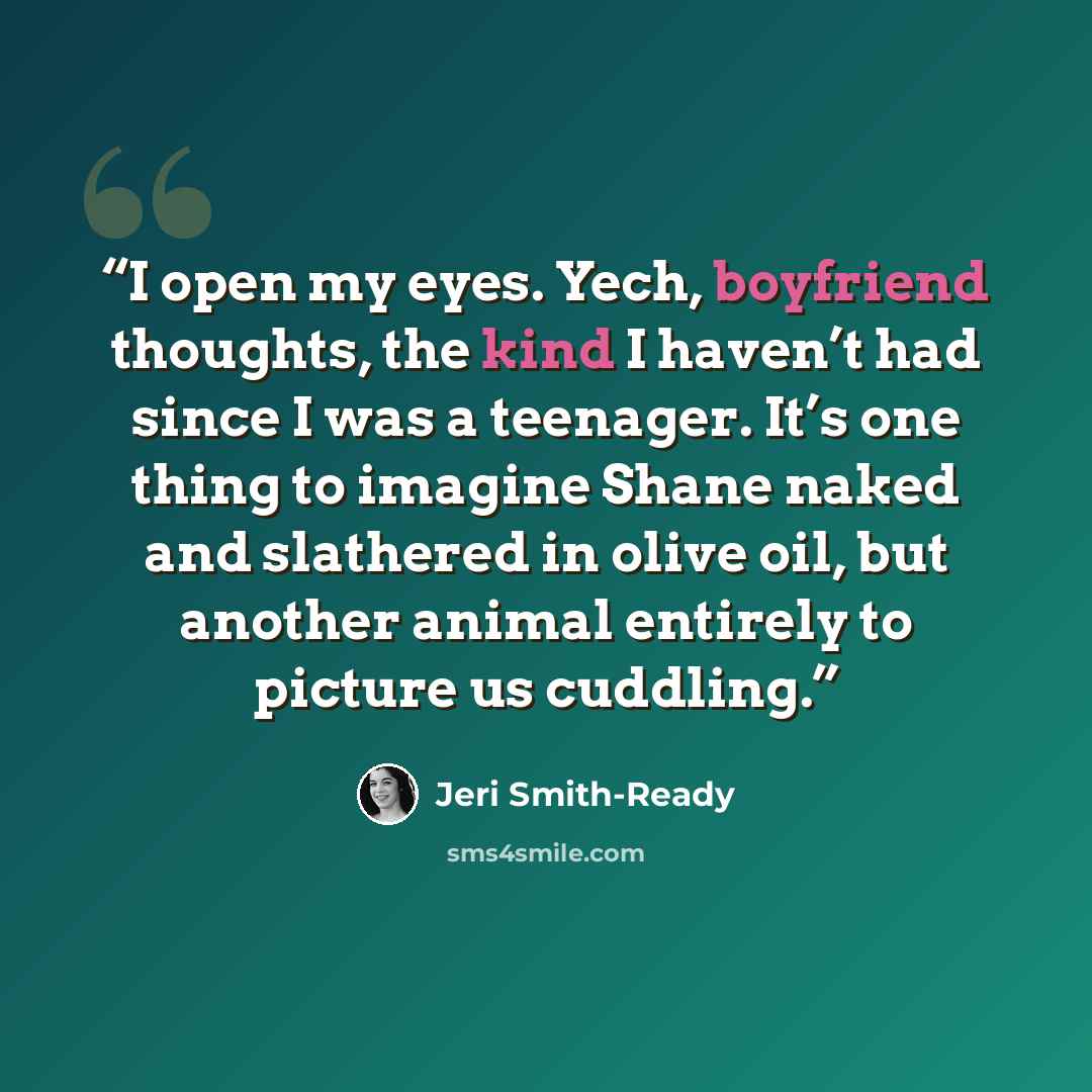 “I open my eyes. Yech, boyfriend thoughts, the kind I haven’t had since I was a teenager. It’s one thing to imagine Shane naked and slathered in olive oil, but another animal entirely to picture us cuddling.” quote by Jeri Smith-Ready