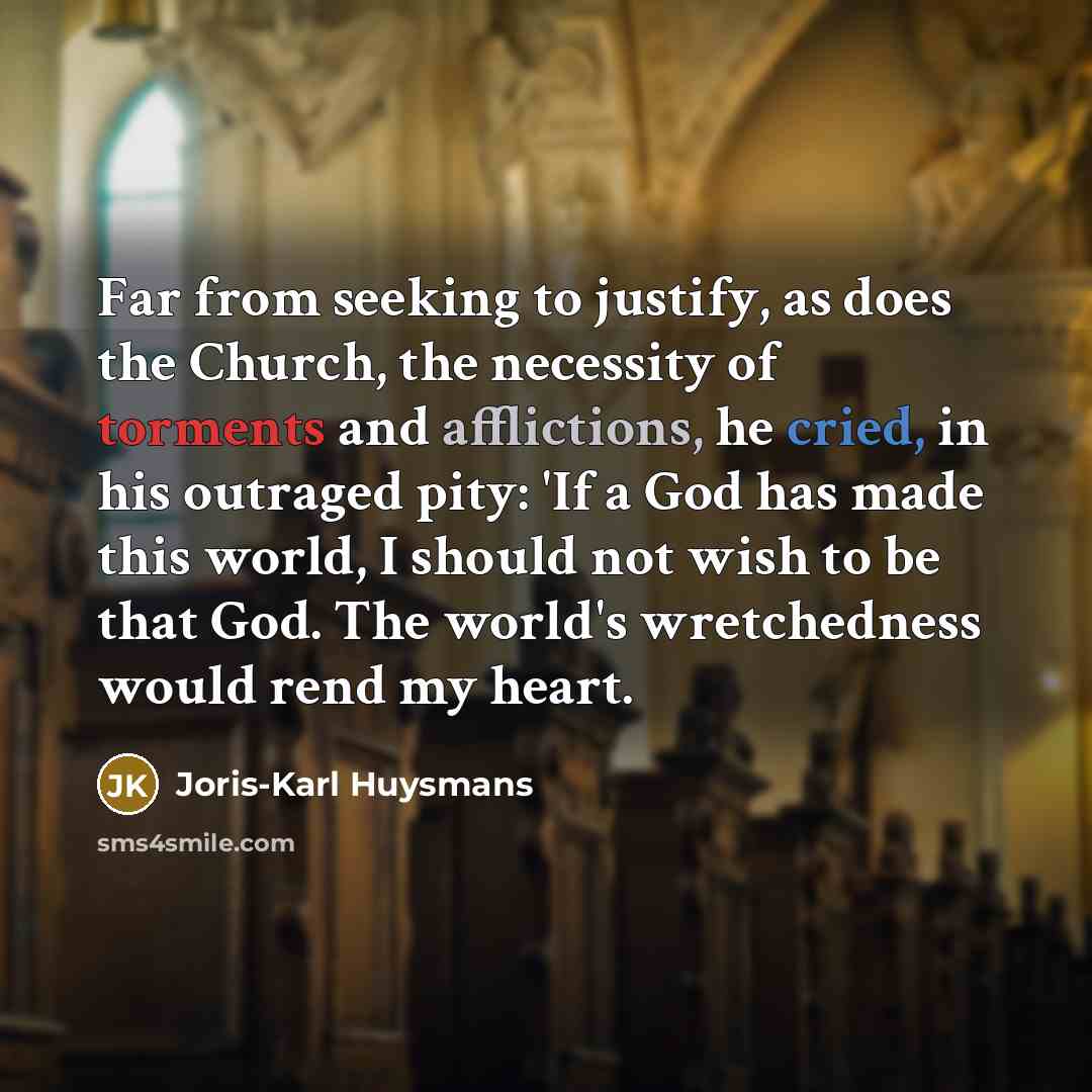 “Far from seeking to justify, as does the Church, the necessity of torments and afflictions, he cried, in his outraged pity: 'If a God has made this world, I should not wish to be that God. The world's wretchedness would rend my heart.” quote by Joris-Karl Huysmans
