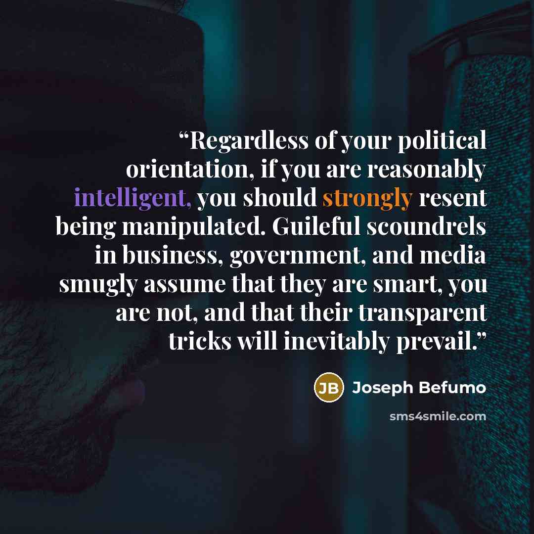 “Regardless of your political orientation, if you are reasonably intelligent, you should strongly resent being manipulated. Guileful scoundrels in business, government, and media smugly assume that they are smart, you are not, and that their transparent tricks will inevitably prevail.” quote by Joseph Befumo