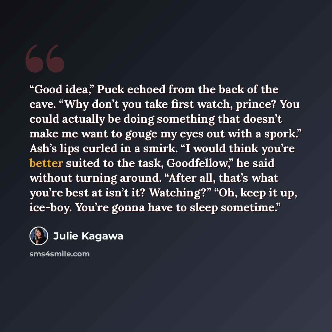 “Good idea,” Puck echoed from the back of the cave. “Why don’t you take first watch, prince? You could actually be doing something that doesn’t make me want to gouge my eyes out with a spork.” Ash’s lips curled in a smirk. “I would think you’re better suited to the task, Goodfellow,” he said…” quote by Julie Kagawa