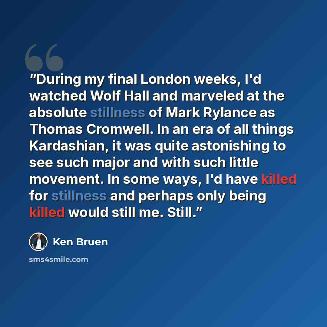 “During my final London weeks, I'd watched Wolf Hall and marveled at the absolute stillness of Mark Rylance as Thomas Cromwell. In an era of all things Kardashian, it was quite astonishing to see such major and with such little movement. In some ways, I'd have killed for stillness and perhaps only…” quote by Ken Bruen
