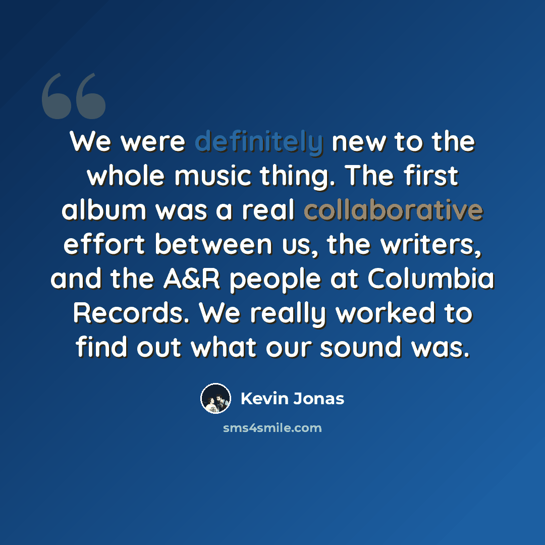 “We were definitely new to the whole music thing. The first album was a real collaborative effort between us, the writers, and the A&R people at Columbia Records. We really worked to find out what our sound was.” quote by Kevin Jonas