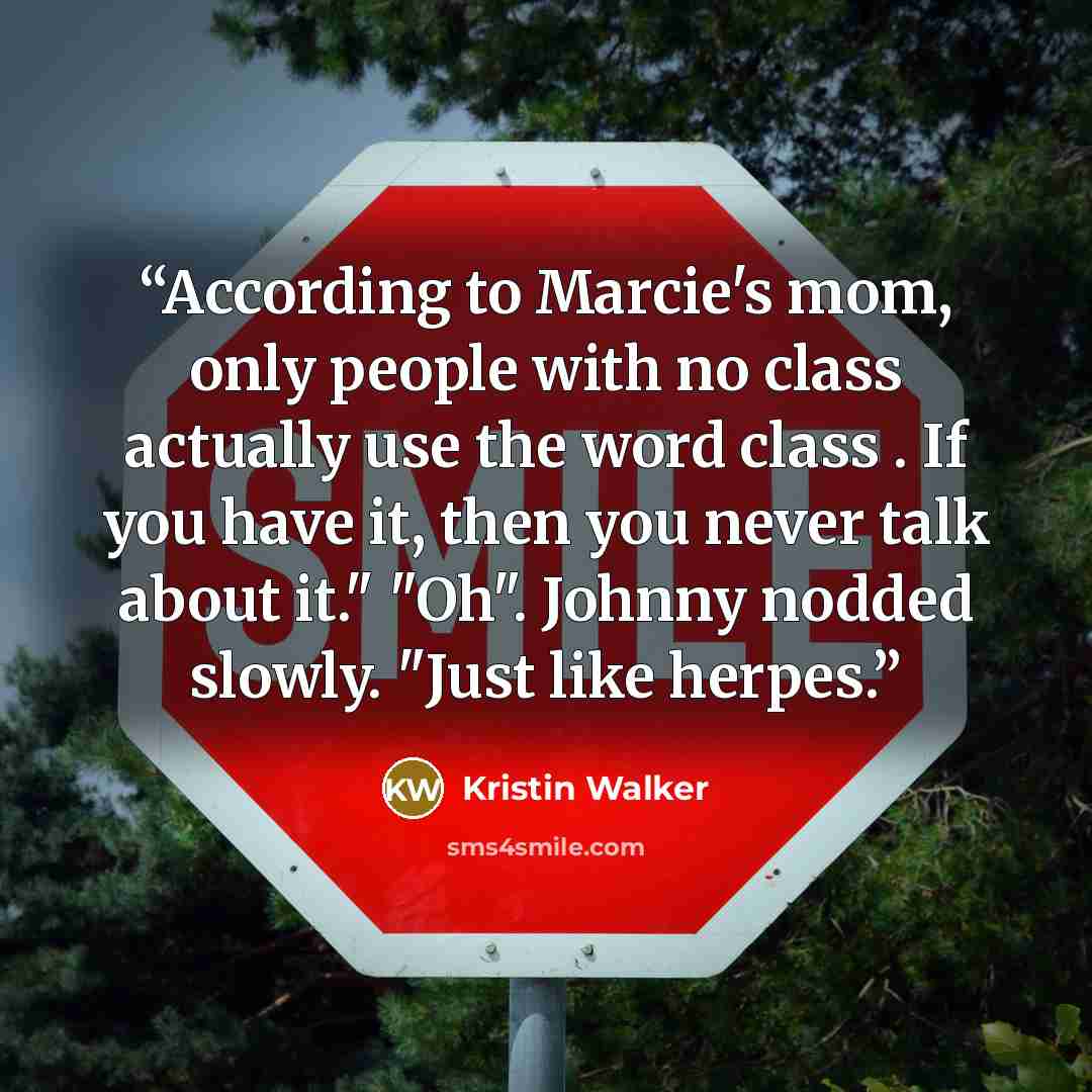 “According to Marcie's mom, only people with no class actually use the word class . If you have it, then you never talk about it." "Oh". Johnny nodded slowly. "Just like herpes.” quote by Kristin Walker