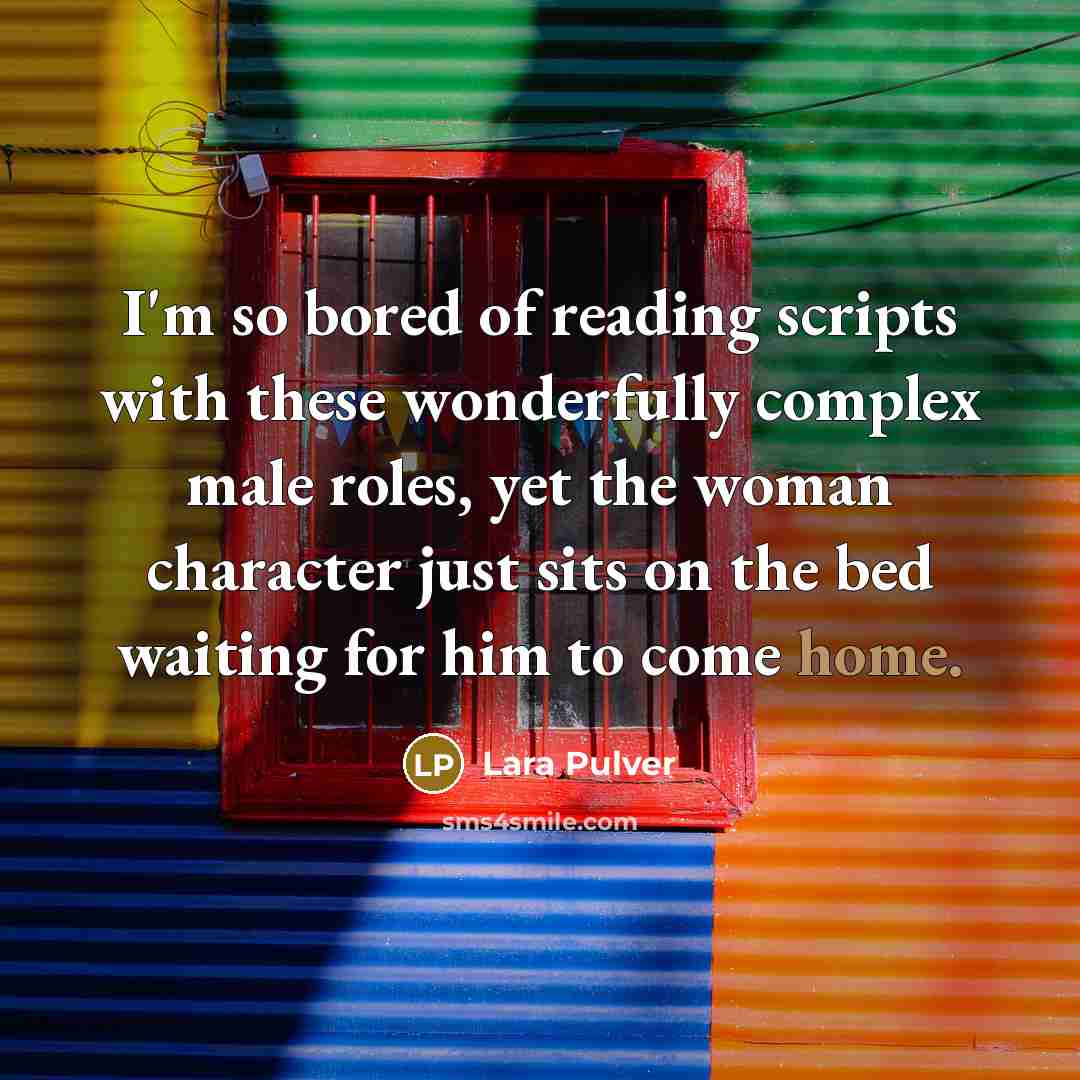 “I'm so bored of reading scripts with these wonderfully complex male roles, yet the woman character just sits on the bed waiting for him to come home.” quote by Lara Pulver