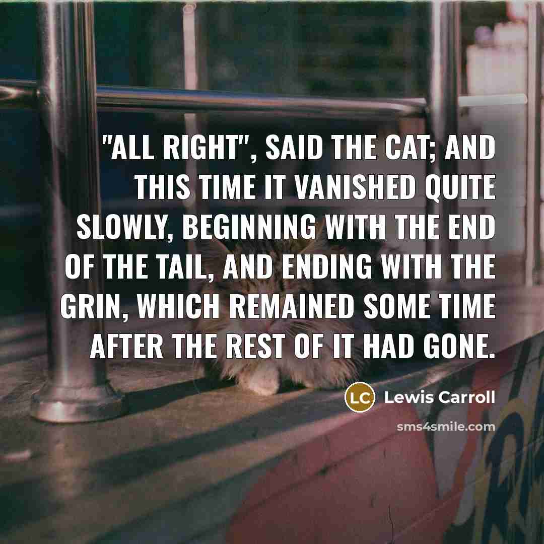 “"All right", said the Cat; and this time it vanished quite slowly, beginning with the end of the tail, and ending with the grin, which remained some time after the rest of it had gone.” quote by Lewis Carroll