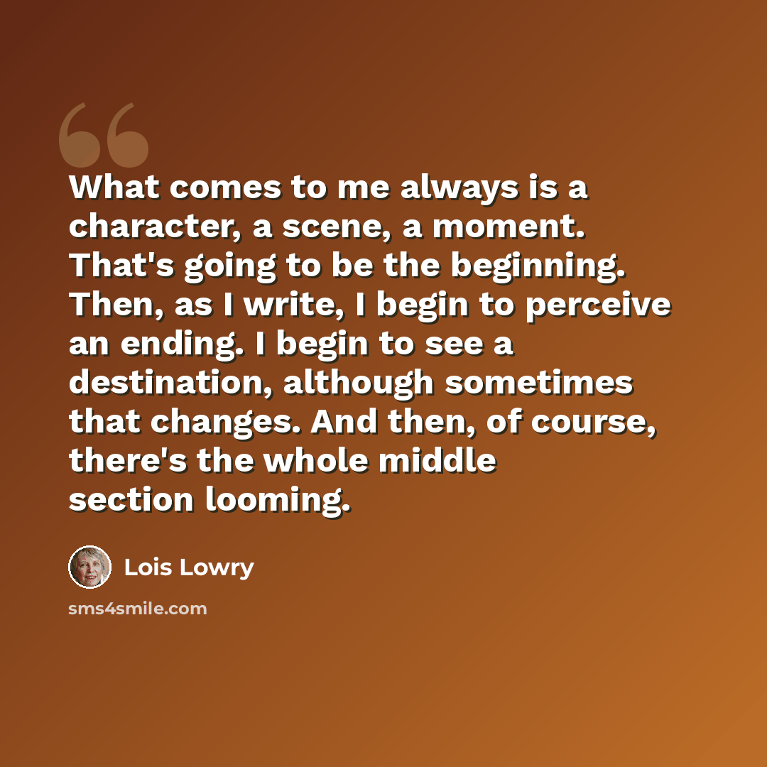“What comes to me always is a character, a scene, a moment. That's going to be the beginning. Then, as I write, I begin to perceive an ending. I begin to see a destination, although sometimes that changes. And then, of course, there's the whole middle section looming.” quote by Lois Lowry