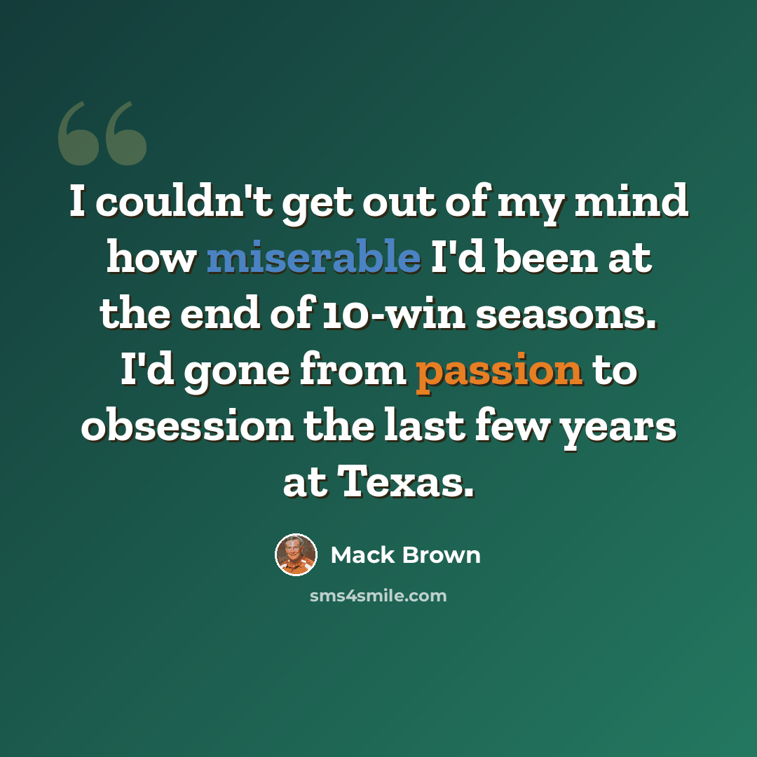 “I couldn't get out of my mind how miserable I'd been at the end of 10-win seasons. I'd gone from passion to obsession the last few years at Texas.” quote by Mack Brown