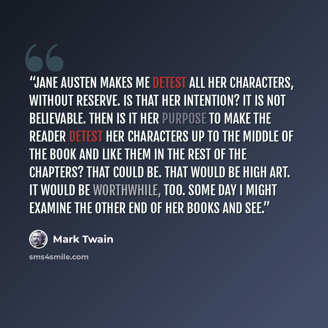 “Jane Austen makes me detest all her characters, without reserve. Is that her intention? It is not believable. Then is it her purpose to make the reader detest her characters up to the middle of the book and like them in the rest of the chapters? That could be. That would be high art. It would be…” quote by Mark Twain